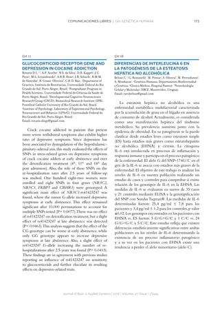 173COMUNICACIONES LIBRES | GH. GENÉTICA HUMANA
Journal of Basic  Applied Genetics | 2016 | Volumen 27 | Issue 1 | Supp.
GH 17
GLUCOCORTICOID RECEPTOR GENE AND
DEPRESSION IN COCAINE ADDICTION
Rovaris D.L.1,3
, A.P. Aroche1
, B.S. da Silva1
, D.B. Kappel1
, J.C.
Pezzi2
, M.L. Levandowski3
, A.R.B. Hess4
, J.B. Schuch1
, R.M.M.
de Almeida4
, R. Grassi-Oliveira3
, C.H.D. Bau1
. 1
Department of
Genetics, Instituto de Biociências, Universidade Federal do Rio
Grande do Sul, Porto Alegre, Brazil. 2
Postgraduate Program in
Health Sciences, Universidade Federal de Ciências da Saúde de
Porto Alegre, Brazil. 3
Developmental Cognitive Neuroscience
Research Group (GNCD), Biomedical Research Institute (IPB),
Pontifical Catholic University of Rio Grande do Sul, Brazil.
4
Institute of Psychology, Laboratory of Experimental Psychology,
Neuroscience and Behavior (LPNeC), Universidade Federal do
Rio Grande do Sul, Porto Alegre, Brazil.
Email: rovaris.diego@gmail.com
Crack cocaine addicted in patients that present
more severe withdrawal symptoms also exhibit higher
rates of depressive symptoms. Since depression has
been associated to dysregulation of the hypothalamic-
pituitary-adrenal axis,this study evaluated the effects of
SNPs in stress-related genes on depressive symptoms
of crack cocaine addicts at early abstinence and over
the detoxification treatment (4th
, 11th
and 18th
day
post admission). Also, the role of these SNPs on the
re-hospitalization rates after 2.5 years of follow-up
was studied. One hundred eight-two women were
enrolled and eight SNPs in four genes (NR3C2,
NR3C1, FKBP5 and CRHR1) were genotyped. A
significant main effect of NR3C1-rs41423247 was
found, where the minor G-allele increased depressive
symptoms at early abstinence. This effect remained
significant after 10,000 permutations to account for
multiple SNPs tested (P= 0.0077).There was no effect
of rs41423247 on detoxification treatment,but a slight
effect of rs41423247 at late abstinence was detected
(P= 0.0463).This analysis suggests that the effect of the
CG genotype can be worse at early abstinence, while
only GG genotype appears to increase depressive
symptoms at late abstinence. Also, a slight effect of
rs41423247 G-allele increasing the number of re-
hospitalizations after 2.5 years was found (P= 0.0413).
These findings are in agreement with previous studies
reporting an influence of rs41423247 on sensitivity
to glucocorticoids and further elucidate its resulting
effects on depressive-related traits.
GH 18
DIFERENCIAS DE INTERLEUCINA 6 EN
LA PATOGÉNESIS DE LA ESTEATOSIS
HEPÁTICA NO ALCOHÓLICA
Beloso C.1
, G. Romanelli1
, M. Pintos2
, S. Olivera3
, M. Perendones2
,
A. Mimbacas1
. 1
Genética Humana, Departamento Biodiversidad
y Genética. 2
Clínica Médica, Hospital Pasteur. 3
Neurobiología
Celular y Molecular, IIBCE, Montevideo, Uruguay.
Email: carobeloso@gmail.com
La esteatosis hepática no alcohólica es una
enfermedad metabólica multifactorial caracterizada
por la acumulación de grasa en el hígado en ausencia
de consumo de alcohol.Actualmente, es considerada
como una manifestación hepática del síndrome
metabólico. Su prevalencia aumenta junto con la
epidemia de obesidad. En su patogénesis se la puede
clasificar desde estadios leves como esteatosis simple
(ES) hasta estadios más graves como esteatohepatitis
no alcohólica (EHNA) y cirrosis. La citoquina
IL-6 está involucrada en procesos de inflamación y
respuesta inmune y participa en el proceso patogénico
de la enfermedad. El alelo G del SNP-174G/C en el
gen de la IL-6 se asocia con estadios más graves de la
enfermedad. El objetivo de este trabajo es analizar los
niveles de IL-6 en nuestra población realizando un
estudio de casos y controles para comprobar si existe
relación de los genotipos de IL-6 en la EHNA. Las
medidas de IL-6 se evaluaron en sueros de 35 casos
y 21 controles mediante ELISA y la genotipificación
del SNP con Sondas Taqman®. Las medidas de IL-6
determinadas fueron: 25,4 pg/ml ± 7,8 para los
pacientes y 3,4 pg/ml ± 1,2 para los controles,p valor
≤0,02.Los genotipos encontrados en los pacientes con
EHNA vs. ES fueron: 5 G/G+G/C y 1 C/C vs. 24
G/G+G/C y 5 C/C. Este estudio refleja que existen
diferencias estadísticamente significativas entre ambas
poblaciones en los niveles de IL-6 determinando la
existencia de un proceso inflamatorio patogénico
y a su vez en los pacientes con EHNA existe una
tendencia a perder el alelo minoritario (alelo C).
 