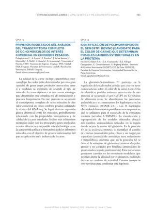 193COMUNICACIONES LIBRES | GMA. GENÉTICA Y MEJORAMIENTO ANIMAL
Journal of Basic  Applied Genetics | 2016 | Volumen 27 | Issue 1 | Supp.
GMA 13
PRIMEROS RESULTADOS DEL ANÁLISIS
DEL TRANSCRIPTOMA COMPLETO
DE OCHO MÚSCULOS DE INTERÉS
COMERCIAL EN CORDEROS PESADOS
Peñagaricano F.1
, A. Iriarte2
, P. Nicolini3
, J. de los Santos4
, J.
Ithurralde4
, A. Bielli5
, G. Bianchi5
, E. Armstrong5
. 1
University of
Florida, EEUU. 2
Instituto de Higiene, Uruguay. 3
PDU, UdelaR-
INIA, Uruguay. 4
Facultad de Veterinaria, UdelaR. 5
Facultad de
Veterinaria, UdelaR, Uruguay.
Email: eileen.armstrong@gmail.com
La calidad de la carne incluye características muy
complejas, las cuales están determinadas por una gran
cantidad de genes cuyos productos interactúan entre
sí y modulan su expresión de acuerdo al tipo de
músculo. La transcriptómica es una nueva estrategia
para desentrañar esta compleja red de interacciones y
procesos bioquímicos. En este proyecto se secuenció
el transcriptoma completo de ocho músculos de alto
valor comercial en cinco corderos pesados utilizando
la técnica del RNA-seq. Se logró detectar expresión
génica diferencial entre los músculos, probablemente
relacionada con las propiedades histoquímicas y de
calidad de la carne estudiadas.Análisis más exhaustivos
mostrarán cuáles son los principales genes implicados
en estas diferencias y su posible relación biológica con
las características físicas e histoquímicas de los diferentes
músculos, con el objetivo de generar información útil
para su aplicación en la industria de la carne.
GMA 14
IDENTIFICACIÓN DE POLIMORFISMOS EN
EL GEN GSTP1 BOVINO (CANDIDATO PARA
EL COLOR DE CARNE) QUE DETERMINAN
POSIBLES CAMBIOS ESTRUCTURALES EN
LA PROTEÍNA
Falomir Lockhart A.H.1
, D.E. Goszczynski1
, E.E. Villegas
Castagnasso1
, G. Giovambattista1
, A. Rogberg Muñoz1
. 1
Instituto
de Genética Veterinaria (IGEVET), CCT La Plata-CONICET,
Facultad de Ciencias Veterinarias, Universidad Nacional de La
Plata, Argentina.
Email: agusfalomir@gmail.com
La glutatión-S-transferasa P1 participa en la
regulación del estado redox celular,que a su vez tiene
consecuencias sobre el color de la carne. Con el fin
de identificar posibles variantes estructurales de esta
proteína se secuenció el gen GSTP1 en 13 bovinos
de diferentes razas. Se identificaron las posiciones
polimórficas y se construyeron los haplotipos con los
SNPs exónicos (PHASE 2.1.1). Los 11 haplotipos
obtenidosdefinieronsieteposiblessecuenciasproteicas,
que se utilizaron para el modelado de la estructura
terciaria (servidor I-TASSER). La visualización y
superposición de los modelos obtenidos destacó
dos cambios aminoacídicos ubicados en la región
donde ocurre la unión del glutatión. En la posición
15 de la secuencia proteica se identificó el cambio
de cisteína (aminoácido polar, chico y sin carga) por
triptofano (aminoácido aromático, muy voluminoso
e hidrofóbico), mientras que en la posición 65 se
detectó la variación de glutamina (aminoácido polar,
grande y no cargado) por histidina (aminoácido de
gran tamaño cargado positivamente).Estas variaciones
generaron cambios en las estructuras modeladas que
podrían alterar la afinidad por el glutatión, pudiendo
derivar en cambios de actividad. Futuros ensayos in
vitro servirían para confirmar esta hipótesis.
 