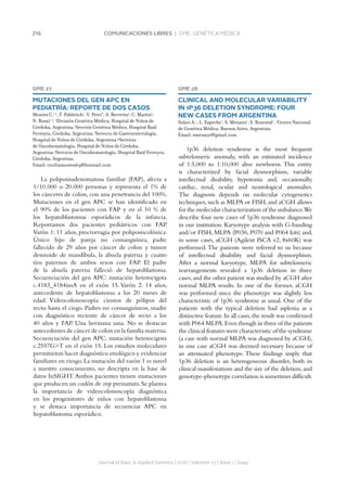 216 COMUNICACIONES LIBRES | GME. GENÉTICA MÉDICA
GME 27
MUTACIONES DEL GEN APC EN
PEDIATRÍA: REPORTE DE DOS CASOS
Montes C.1,2
, F. Pabletich1
, V. Petri3
, A. Berretta4
, C. Martín5
,
N. Rossi1,2
. 1
División Genética Médica, Hospital de Niños de
Córdoba, Argentina.2
Sección Genética Médica, Hospital Raúl
Ferreyra, Córdoba, Argentina.3
Servicio de Gastroenterología,
Hospital de Niños de Córdoba, Argentina.4
Servicio
de Oncohematología, Hospital de Niños de Córdoba,
Argentina.5
Servicio de Oncohematología, Hospital Raúl Ferreyra,
Córdoba, Argentina.
Email: ceciliamontes69@hotmail.com
La poliposisadenomatosa familiar (FAP), afecta a
1/10.000 o 20.000 personas y representa el 1% de
los cánceres de colon, con una penetrancia del 100%.
Mutaciones en el gen APC se han identificado en
el 90% de los pacientes con FAP y en el 10 % de
los hepatoblastomas esporádicos de la infancia.
Reportamos dos pacientes pediátricos con FAP.
Varón 1: 11 años, proctorragia por poliposiscolónica.
Único hijo de pareja no consanguínea, padre
fallecido de 29 años por cáncer de colon y tumor
desmoide de mandíbula, la abuela paterna y cuatro
tíos paternos de ambos sexos con FAP. El padre
de la abuela paterna falleció de hepatoblastoma.
Secuenciación del gen APC: mutación heterocigota
c.4183_4184insA en el exón 15. Varón 2: 14 años,
antecedente de hepatoblastoma a los 20 meses de
edad. Videocolonoscopía: cientos de pólipos del
recto hasta el ciego. Padres no consanguíneos, madre
con diagnóstico reciente de cáncer de recto a los
40 años y FAP. Una hermana sana. No se destacan
antecedentes de cáncer de colon en la familia materna.
Secuenciación del gen APC: mutación heterocigota
c.2557GT en el exón 15. Los estudios moleculares
permitieron hacer diagnóstico etiológico y evidenciar
familiares en riesgo.La mutación del varón 1 es novel
a nuestro conocimiento, no descripta en la base de
datos InSIGHT.Ambos pacientes tienen mutaciones
que producen un codón de stop prematuro.Se plantea
la importancia de videocolonoscopía diagnóstica
en los progenitores de niños con hepatoblastoma
y se destaca importancia de secuenciar APC en
hepatoblastoma esporádico.
Journal of Basic  Applied Genetics | 2016 | Volumen 27 | Issue 1 | Supp.
GME 28
CLINICAL AND MOLECULAR VARIABILITY
IN 1P36 DELETION SYNDROME: FOUR
NEW CASES FROM ARGENTINA
Solari A.1
, L. Espeche1
, S. Menazzi1
, S. Rozental1
. 1
Centro Nacional
de Genética Médica, Buenos Aires, Argentina.
Email: smenazzi@gmail.com
1p36 deletion syndrome is the most frequent
subtelomeric anomaly, with an estimated incidence
of 1:5,000 to 1:10,000 alive newborns. This entity
is characterized by facial dysmorphism, variable
intellectual disability, hypotonia and, occasionally,
cardiac, renal, ocular and neurological anomalies.
The diagnosis depends on molecular cytogenetics
techniques,such as MLPA or FISH,and aCGH allows
for the molecular characterization of the unbalance.We
describe four new cases of 1p36 syndrome diagnosed
in our institution. Karyotype analysis with G-banding
and/or FISH, MLPA (P036, P070 and P064 kits) and,
in some cases, aCGH (Agilent ISCA v2, 8x60K) was
performed. The patients were referred to us because
of intellectual disability and facial dysmorphism.
After a normal karyotype, MLPA for subtelomeric
rearrangements revealed a 1p36 deletion in three
cases,and the other patient was studied by aCGH after
normal MLPA results. In one of the former, aCGH
was performed since the phenotype was slightly less
characteristic of 1p36 syndrome as usual. One of the
patients with the typical deletion had asplenia as a
distinctive feature.In all cases,the result was confirmed
with P064 MLPA.Even though in three of the patients
the clinical features were characteristic of the syndrome
(a case with normal MLPA was diagnosed by aCGH),
in one case aCGH was deemed necessary because of
an attenuated phenotype. These findings imply that
1p36 deletion is an heterogeneous disorder, both in
clinical manifestations and the size of the deletion,and
genotype-phenotype correlation is sometimes difficult.
 
