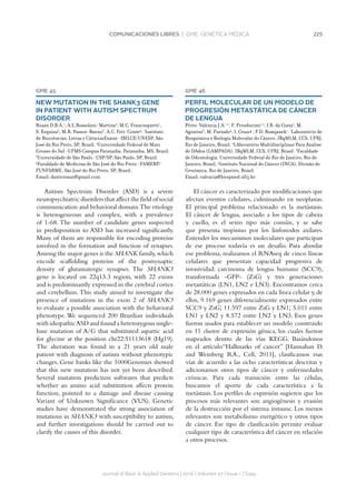 225COMUNICACIONES LIBRES | GME. GENÉTICA MÉDICA
Journal of Basic  Applied Genetics | 2016 | Volumen 27 | Issue 1 | Supp.
GME 45
NEW MUTATION IN THE SHANK3 GENE
IN PATIENT WITH AUTISM SPECTRUM
DISORDER
Rosan D.B.A.1
, A.L.Bossolani-Martins2
, M.C. Francisquetti1
,
S. Ezquina3
, M.R. Passos-Bueno3
, A.C. Fett-Conte4
. 1
Instituto
de Biociências, Letras e CiênciasExatas -IBILCE/UNESP, São
José do Rio Preto, SP, Brazil. 2
Universidade Federal de Mato
Grosso do Sul -UFMS Campus Paranaíba, Paranaíba, MS, Brazil.
3
Universidade de São Paulo -USP/SP, São Paulo, SP, Brazil.
4
Faculdade de Medicina de São José do Rio Preto -FAMERP/
FUNFARME, São José do Rio Preto, SP, Brazil.
Email: danterosan@gmail.com
Autism Spectrum Disorder (ASD) is a severe
neuropsychiatric disorders that affect the field of social
communication and behavioral domain.The etiology
is heterogeneous and complex, with a prevalence
of 1-68. The number of candidate genes suspected
in predisposition to ASD has increased significantly.
Many of them are responsible for encoding proteins
involved in the formation and function of synapses.
Among the major genes is the SHANK family,which
encode scaffolding proteins of the postsynaptic
density of glutamatergic synapses. The SHANK3
gene is located on 22q13.3 region, with 22 exons
and is predominantly expressed in the cerebral cortex
and cerebellum. This study aimed to investigate the
presence of mutations in the exon 2 of SHANK3
to evaluate a possible association with the behavioral
phenotype. We sequenced 200 Brazilian individuals
with idiopathicASD and found a heterozygous single-
base mutation of A/G that substituted aspartic acid
for glycine at the position chr22:51113618 (Hg19).
The alteration was found in a 21 years old male
patient with diagnosis of autism without phenotypic
changes. Gene banks like the 1000Genomes showed
that this new mutation has not yet been described.
Several mutation prediction softwares that predicts
whether an amino acid substitution affects protein
function, pointed to a damage and disease causing
Variant of Unknown Significance (VUS). Genetic
studies have demonstrated the strong association of
mutations in SHANK3 with susceptibility to autism,
and further investigations should be carried out to
clarify the causes of this disorder.
GME 46
PERFIL MOLECULAR DE UN MODELO DE
PROGRESIÓN METASTÁTICA DE CÁNCER
DE LENGUA
Pérez-Valencia J.A.1,2
, F. Prosdocimi1,2
, I.R. da Costa2
, M.
Agostini3
, M. Furtado4
, I. Cesari1
, F.D. Rumjanek1
. 1
Laboratório de
Bioquímica e Biologia Molecular do Câncer, IBqMLM, CCS, UFRJ,
Rio de Janeiro, Brasil. 2
LAboratório Multidisciplinar Para Análise
de DAdos (LAMPADA), IBqMLM, CCS, UFRJ, Brasil. 3
Faculdade
de Odontologia, Universidade Federal do Rio de Janeiro, Rio de
Janeiro, Brasil. 4
Instituto Nacional do Câncer (INCA), Divisão de
Genômica, Rio de Janeiro, Brasil.
Email: valencia@bioqmed.ufrj.br
El cáncer es caracterizado por modificaciones que
afectan eventos celulares, culminando en neoplasias.
El principal problema relacionado es la metástasis.
El cáncer de lengua, asociado a los tipos de cabeza
y cuello, es el sexto tipo más común, y se sabe
que presenta tropismo por los linfonodos axilares.
Entender los mecanismos moleculares que participan
de ese proceso todavía es un desafío. Para abordar
ese problema, realizamos el RNAseq de cinco líneas
celulares que presentan capacidad progresiva de
invasividad: carcinoma de lengua humano (SCC9),
transformada -GFP- (ZsG) y tres generaciones
metastáticas (LN1, LN2 e LN3). Encontramos cerca
de 28.000 genes expresados en cada línea celular y,de
ellos, 9.169 genes diferencialmente expresados entre
SCC9 y ZsG; 11.597 entre ZsG y LN1; 5.011 entre
LN1 y LN2 y 8.572 entre LN2 y LN3. Esos genes
fueron usados para establecer un modelo construido
en 11 clusters de expresión génica, los cuales fueron
mapeados dentro de las vías KEGG. Basándonos
en el artículo“Hallmarks of cancer” [Hannahan D.
and Weinberg RA., Cell, 2011], clasificamos esas
vías de acuerdo a las ocho características descritas y
adicionamos otros tipos de cáncer y enfermedades
crónicas. Para cada transición entre las células,
buscamos el aporte de cada característica a la
metástasis. Los perfiles de expresión sugieren que los
procesos más relevantes son angiogénesis y evasión
de la destrucción por el sistema inmune. Los menos
relevantes son metabolismo energético y otros tipos
de cáncer. Ese tipo de clasificación permite evaluar
cualquier tipo de característica del cáncer en relación
a otros procesos.
 