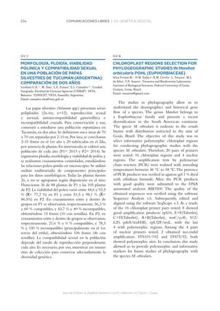 234 COMUNICACIONES LIBRES | GV. GENÉTICA VEGETAL
GV 7
MORFOLOGÍA, PLOIDÍA, VIABILIDAD
POLÍNICA Y COMPATIBILIDAD SEXUAL
EN UNA POBLACIÓN DE PAPAS
SILVESTRES DE TUCUMÁN (ARGENTINA):
COMPARACIÓN DE DOS AÑOS
Leofanti G.A.1,2
, M. Díaz1
, L.E. Erazzú3
, E.L. Camadro1,2
. 1
Unidad
Integrada, Facultad de Ciencias Agrarias (UNMdP)- INTA,
Balcarce. 2
CONICET. 3
INTA, Famaillá, Argentina.
Email: camadro.elsa@inta.gob.ar
Las papas silvestres (Solanum spp.) presentan series
poliploides (2x-6x; x=12), reproducción sexual
y asexual, autoincompatibilidad gametofítica e
incompatibilidad cruzada. Para conservación y uso,
comenzó a estudiarse una población espontánea en
Tucumán,en dos años.Se definieron once áreas de 70
x 70 cm,separadas por 2-10 m.Por área,se cosecharon
2-31 frutos en el 1er año y 20 tubérculos en el 2do,
por ausencia de plantas.En invernáculo,se cultivó una
población de cada año (P1= 2013 y P2= 2014). Se
registraron ploidía,morfología y viabilidad de polen,y
se realizaron cruzamientos controlados, estudiándose
las relaciones polen-pistilo en microscopio. Se utilizó
análisis multivariado de componentes principales
para los datos morfológicos.Todas las plantas fueron
2x, y no se agruparon según disposición en el sitio.
Florecieron 36 de 88 plantas de P1 y las 105 plantas
de P2. La viabilidad del polen varió entre 44,6 y 93,5
% (Χ= 77,2 %) en P1 y entre 51,5 y 98,1 % (Χ=
86,5%) en P2. En cruzamientos entre y dentro de
grupos en P1 se observaron, respectivamente, 56,3 %
y 60 % compatibles, y 43,7 % y 40 % incompatibles,
obteniéndose 15 frutos (10 con semillas). En P2, en
cruzamientos entre y dentro de grupos se observaron,
respectivamente, 21,6 % y 0 % compatibles, y 78,3
% y 100 % incompatibles (principalmente en el 1er
tercio del estilo), obteniéndose 106 frutos (46 con
semillas). La compatibilidad sexual en la población
depende del modo de reproducción preponderante
cada año. Es necesario, por eso, muestrear un mismo
sitio de colección para conservar adecuadamente la
diversidad genética.
Journal of Basic  Applied Genetics | 2016 | Volumen 27 | Issue 1 | Supp.
GV 8
CHLOROPLAST REGIONS SELECTION FOR
PHYLOGEOGRAPHIC STUDIES IN Manihot
orbicularis POHL (EUPHORBIACEAE)
Silva Freitas M.1
, N.M. Esther1
, K.M. Corrêa1
, L. Tavares1
, M.J.
da Silva1
, T.N. Soares1
. 1
Genetics and Biodiversity Laboratory,
Institute of Biological Sciences, Federal University of Goiás,
Goiânia, Goiás, Brazil.
Email: tnsoares@gmail.com
The studies in phylogeography allow us to
understand the demographics and historical gene
flow of a species. The genus Manihot belongs to
a Euphorbiaceae family and presents a recent
diversification in the South American continent.
The specie M. orbicularis is endemic to the cerrado
biome with distribution restricted to the state of
Goiás, Brazil. The objective of this study was to
select informative polymorphic chloroplast regions
for conducting phylogeographic studies with the
species M. orbicularis. Therefore, 20 pairs of primers
were tested: 16 chloroplast regions and 4 nuclear
regions. The amplification tests by polymerase
chain reaction (PCR) were realized with annealing
temperatures between 46 °C to 58 °C.The presence
of PCR products was verified in agarose gel 1 % dyed
with ethidium bromide. After, the PCR products
with good quality were submitted to the DNA
automated analyzer ABI3500. The quality of the
obtained sequences was verified using the software
Sequence Analysis v.6. Subsequently, edited and
aligned using the software SeqScape v.3. As a result,
of the 16 chloroplast primer pairs tested, 8 showed
good amplification products: rpS16, E+F(Taberlet),
C+D(Taberlet), A+B(Taberlet), trnC/ycf6, S12/
L20, psbA/trnH(B), rpL32F/trnL, with the last
4 with polymorphic regions. Among the 4 pairs
of nuclear primers tested, 2 obtained successful
amplification: ITS101/102 and ITS75/92, both
showed polymorphic sites. In conclusion, this study
allowed us to provide polymorphic and informative
markers for future studies of phylogeography with
the species M. orbicularis.
 