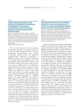 243COMUNICACIONES LIBRES | GV. GENÉTICA VEGETAL
Journal of Basic  Applied Genetics | 2016 | Volumen 27 | Issue 1 | Supp.
GV 25
CARACTERIZACIÓN GENÉTICA DE
TEXTILES ETNOGRÁFICOS ANTIGUOS
PROVENIENTES DE OCEANÍA
ELABORADOS A PARTIR DE FIBRA
VEGETAL USANDO MARCADORES
MOLECULARES
Peña B.1
, O. Kardailsky2
, C. Payacán1
, E. Matisoo-Smith2
, X.
Moncada3
, D. Seelenfreund1
, A. Seelenfreund4
. 1
Departamento de
Bioquímica y Biología Molecular, Facultad de Ciencias Químicas
y Farmacéuticas, Universidad de Chile, Santiago, Chile. 2
Dept. of
Anatomy, University of Otago, Dunedin, Nueva Zelanda. 3
CEAZA,
La Serena, Chile. 4
Escuela de Antropología, Facultad de Ciencias
Sociales, Universidad Academia de Humanismo Cristiano,
Santiago, Chile.
Email: barbara.pena@ug.uchile.cl
Aún no existe consenso de las rutas usadas por
los navegantes polinésicos para poblar las islas del
Pacífico. El estudio genético-molecular de especies
transportadas intencionalmente hacia Oceanía
ha permitido dilucidar posibles rutas migratorias
complementando información arqueológica y
lingüística existente. Entre las plantas transportadas
se encuentra Broussonetia papyrifera, usada como
fuente de fibra para la confección de textiles de valor
ceremonial en Oceanía. El uso de textiles antiguos
como fuente de ADN podría ser de utilidad para
estudiar el pasado reciente de esta especie en Oceanía.
Hipótesis: Es posible caracterizar ADN de textiles
antiguos para identificar la especie vegetal usada
como fuente de fibra y determinar genotipos de los
textiles antiguos elaborados a partir de B. papyrifera
mediante marcadores moleculares. Se analizaron
textiles de los siglos XVIII-XX como fuente de
ADN antiguo. Se realizaron extracciones de ADN a
partir de 17 muestras provenientes de distintas islas
de Oceanía en un laboratorio de ADN antiguo para
evitar la contaminación con ADN contemporáneo.
Se amplificó exitosamente la región ITS-1 en 10
muestras. El análisis de las secuencias indicó que la
especie usada para elaborar el textil fue B. papyrifera
en seis de ellas. Estos textiles se caracterizaron
usando marcadores de microsatélites, aportando a la
comprensión de la dispersión antrópica de esta especie
en Oceanía. Este es el primer reporte de extracción
de ADN de textiles de fibra vegetal antigua, abriendo
puertas al estudio histórico-genético de textiles de
importancia cultural.
GV 26
DIVERSIDAD GENÉTICA DE LA MORERA
DE PAPEL (Broussonetia papyrifera (L.)
L’HERIT. EX. VENT.) EN OCEANÍA REMOTA,
UNA PLANTA DE PROPAGACIÓN CLONAL
Olivares G.1
, J. Peñailillo1
, C. Payacán1
, X. Moncada2
, K.F.
Chung3
, D. Seelenfreund1
, A. Seelenfreund4
. 1
Departamento de
Bioquímica y Biología Molecular, Facultad de Ciencias Químicas y
Farmacéuticas, Universidad de Chile, Santiago, Chile. 2
Centro de
Estudios Avanzados en Zonas Áridas (CEAZA), La Serena, Chile.
3
Biodiversity Research Center, Academia Sinica, Taipéi, Taiwán.
4
Escuela de Antropología, Área de Ciencias Sociales, Universidad
Academia de Humanismo Cristiano, Santiago, Chile.
Email: dseelen@ciq.uchile.cl
Una de las alternativas para estudiar el poblamiento
humano de Oceanía Remota es analizar como modelo
especies estrechamente asociadas al humano, ya que las
poblaciones humanas actuales no reflejan fielmente a
los primeros pobladores de esta región. Una de ellas es
la morera de papel o Broussonetia papyrifera, una planta
de importancia cultural. Su cultivo en el Pacífico es de
forma vegetativa mediante la multiplicación de esquejes
y brotes de raíces. El objetivo de este trabajo es analizar
la diversidad genética de individuos de B. papyrifera
de Oceanía Remota. Se analizaron 303 individuos
de B. papyrifera, 30 de Asia y 273 de Oceanía. Estos se
caracterizaron utilizando cuatro tipos de marcadores:
marcador de sexo, región ribosomal (ITS-1), ADN
de cloroplasto (ndhF-rpl32) y 10 microsatélites (SSR).
Los análisis del marcador de sexo, ITS-1 y ndhF-rpl32
permitieron diferenciar las poblaciones de origen
asiático y de Polinesia, mostrando mayor diversidad
en Asia que en el Pacífico. Por otra parte, los SSR
permitieron diferenciar más de 20 genotipos agrupados
en 3 poblaciones de B. papyrifera, siendo éstas Polinesia
Oriental, Central y Occidental, demostrando mayor
poder resolutivo que los 3 marcadores presentados
anteriormente. Estos resultados sugieren que aun
cuando se propaga en forma clonal en Polinesia, B.
papyrifera presenta diferencias genéticas que permiten su
caracterización.Este estudio aportará a la reconstrucción
de las rutas de migración desde Asia a Polinesia Oeste y
Polinesia Central, para contribuir a la comprensión del
poblamiento humano de Oceanía Remota.
 