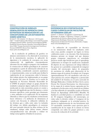 251COMUNICACIONES LIBRES | GEDU. GENÉTICA Y EDUCACIÓN
Journal of Basic  Applied Genetics | 2016 | Volumen 27 | Issue 1 | Supp.
GEDU 9
CONSTRUCCIÓN DE ÁRBOLES
GENEALÓGICOS DE HERENCIA COMO
ESTRATEGIA DE INDAGACIÓN DE LAS
CONCEPCIONES DE LOS ESTUDIANTES
SOBRE GENÉTICA
De Carli P.1
, V.B. Corbacho1
, V.C. Marcucci1
, L.M. Gonzalez
Galli2,3
. 1
Unidad Académica Río Gallegos, Universidad Nacional de
la Patagonia Austral (UNPA). 2
Instituto de Investigación CEFIEC,
Facultad de Ciencias Exactas y Naturales, Universidad de Buenos
Aires (UBA). 3
Consejo Nacional de Investigaciones Científicas y
Técnicas (CONICET). Buenos Aires, Argentina.
Email: pedro.decarli@gmail.com
En la resolución de problemas de genética en
alumnos universitarios se ha observado la recurrencia
de la memorización mecánica, la aplicación de
algoritmos y la confusión de conceptos, con escasa
construcción de significados conceptualmente
relevantes. En este trabajo se propone a los estudiantes
la construcción de árboles genealógicos de caracteres
monogénicos a partir de información relevada de sus
propias familias, considerando caracteres anatómicos
y comportamentales, como un medio para facilitar la
explicitación de sus concepciones sobre la herencia.
Este trabajo práctico fue implementado en un grupo
de alumnos del curso de Genética en la carrera de
Ingeniería en Recursos Naturales Renovables de
la UNPA. Se propuso trabajar en grupo, discutir los
resultados y proponer alguna explicación a la herencia
involucrada en cada característica, puesta en común y
discusión del significado que dan los alumnos a ciertos
términos específicos, como genotipo, gen dominante
y otros, utilizados en la explicación. En las respuestas
obtenidas se observa que los estudiantes erróneamente
hacen referencia a la atribución de dominancia al
carácter más frecuente, la utilización indistinta de
los términos gen y alelo, entre otros. La inclusión
del trabajo con árboles genealógicos al comienzo
del curso permitió detectar las ideas erróneas de los
estudiantes, trabajar sobre dichos errores, obtener
conceptualizaciones más adecuadas y realizar un
trabajo metacognitivo al finalizar la secuencia.
GEDU 10
EXPERIENCIA DE E-PORTAFOLIO EN
CURSO CURRICULAR DE FACULTAD DE
VETERINARIA-UDELAR
Llambì S.1
, G. Pedrana2
, R. Gagliardi1
, E. Armstrong1
, M.
Montenegro1
, R. Artigas1
, N. Balemian1
, F. Saravia1,3
, C. Borlido3
.
1
Departamento de Genética y Mejora Animal, Área Genética.
2
Departamento Morfología y Desarrollo, Área Histología.
3
Departamento de Educación Veterinaria. Montevideo, Uruguay.
Email: silvia.llambi@gmail.com
La utilización de e-portafolio en docencia
es un instrumento donde los estudiantes, entre
otras cosas, pueden compartir sus logros en forma
colaborativa junto a sus docentes. Esta herramienta
dinámica permite en tiempo real que distintos
grupos compartan experiencias en actividades
prácticas siendo algo beneficioso para el aprendizaje
colaborativo en tiempos de masificación estudiantil.
El objetivo de esta experiencia de trabajo didáctico
fue generar un e-portafolio compartido de imágenes
tomadas del microscopio óptico de preparados
de meristemo de cebolla, para observación de las
distintas etapas de la mitosis.Se trabajó con 10 grupos
(aproximadamente 50 a 60 estudiantes cada uno) en
clases prácticas de carácter obligatorio y presenciales
del módulo V de Genética en el curso curricular de
Biología Molecular y Celular del Área I de la carrera
Doctor En Ciencias Veterinarias. Las observaciones
de las etapas de la mitosis fueron capturadas por los
estudiantesylosdocentesconlacámaradesuscelulares
y las iban subiendo al e-portafolio creado en Entorno
Virtual de Aprendizaje (EVA-FVET, Moodle). Al
finalizar la actividad práctica se contabilizó un total
de 38 imágenes fotográficas del microscopio, un
video sobre la división celular y 9 imágenes de los
estudiantes trabajando en la actividad práctica. Se
discute la implementación de esta herramienta web
2.0 anexándole contenidos como ejercicios para la
cuantificación de las etapas de la mitosis en forma
compartida con todos los grupos prácticos y una
encuesta de evaluación de la actividad.
 