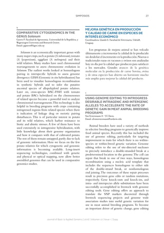 27SIMPOSIOS
Journal of Basic  Applied Genetics | 2016 | Volumen 27 | Issue 1 | Supp.
4
COMPARATIVE CYTOGENOMICS IN THE
GENUS Solanum
Gaiero P. Facultad de Agronomía, Universidad de la República, y
Wageningen University and Research Centre.
Email: pgaiero@fagro.edu.uy
Solanum is an economically important genus with
many major crops,such as potato (S.tuberosum),tomato
(S. lycopersicum), eggplant (S. melongena) and their
wild relatives. Many studies have used chromosomal
rearrangements to assess chromosome evolution in
Solanum.The earliest works looked at homoelogous
pairing in interspecific hybrids to assess genome
divergence.GISH (Genomic in situ hybridization) has
been used to visualize homoelogous recombination
in synthetic hybrids and to infer the putative
ancestral species of allopolyploid potato relatives.
Later on, cross-species BAC-FISH with tomato
and potato BACs hybridized on the chromosomes
of related species became a powerful tool to analyze
chromosomal rearrangements.This technology is also
helpful in breeding programs with crops containing
introgressed regions from related species when there
is indication of linkage drag or meiotic pairing
disturbances. This is of particular interest in potato
and its wild relatives, which harbor resistance to
biotic and abiotic stresses. A few of them have been
used extensively in introgressive hybridization, with
little knowledge about their genome organization
and how it compares with that of cultivated potato.
The rest of them remain untapped, partly due to lack
of genomic information. Here we focus on the few
potato relatives for which cytogenetic and genomic
information is becoming available. Long-insert
sequencing technologies, combined with genetic
and physical or optical mapping, now allow better
assembled genomes that can be used in comparative
genomics studies.
MEJORA GENÉTICA EN PRODUCCIÓN
Y CALIDAD DE CARNE EN ESPECIES DE
INTERÉS ECONÓMICO
Coordinadora: Llambí S. Facultad de Veterinaria, UdelaR,
Uruguay.
Los programas de mejora animal se han volcado
últimamente a incrementar la calidad de lo producido
sin desdeñar el incremento en la producción.Nuevas o
tradicionales razas en vacunos y ovinos son analizadas
hoy en día por la calidad que producen para satisfacer
a los mercados. Grandes avances de la genética
molecular en la producción de carne bovina, ovina
y de otras especies han abierto un horizonte mucho
más amplio para mejorar la calidad del producto.
1
USING GENOME EDITING TO INTROGRESS
DESIRABLE INTRAGENIC AND INTERGENIC
ALLELES TO ACCELERATE THE RATE OF
GENETIC GAIN IN MEAT ANIMAL BREEDING
PROGRAMS
Van Eenennaam A1
. 1
UC Davis.
Email: alvaneenennaam@ucdavis.edu
Animal breeders have used a variety of methods
in selective breeding programs to genetically improve
food animal species. Recently this has included the
use of genome editing, particularly for targeting
improvement in traits for which there is no within-
species or within-breed genetic variation. Genome
editing refers to the use of site-directed nucleases
to precisely introduce a double-stranded break at a
predetermined location in the genome.The cell can
repair that break in one of two ways, homologous
recombination using a nucleic acid template that
includes the sequences homologous to either side
of the double-strand break, or nonhomologous
end joining.The outcomes of these repair processes
result in precision gene edits or random mutations,
respectively. Gene knock-outs and knock-ins, and
intra- and interspecies allele substitutions have been
successfully accomplished in livestock with genome
editing tools. Gene editing offers an approach to
translate the SNP markers discovered through
livestock sequencing projects and genome wide
association studies into useful genetic variation for
use in meat animal breeding programs. To become
an important driver of genetic change, gene editing
 