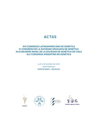 ACTAS
XVI CONGRESO LATINOAMERICANO DE GENÉTICA
IV CONGRESO DE LA SOCIEDAD URUGUAYA DE GENÉTICA
XLIX REUNIÓN ANUAL DE LA SOCIEDAD DE GENÉTICA DE CHILE
XLV CONGRESO ARGENTINO DE GENÉTICA
9 al 12 de octubre de 2016
Hotel Radisson
MONTEVIDEO - URUGUAY
ALAG
 