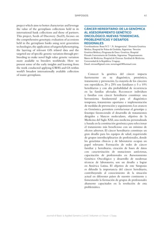 41SIMPOSIOS
Journal of Basic  Applied Genetics | 2016 | Volumen 27 | Issue 1 | Supp.
project which aims to better characterize and leverage
the value of the germplasm collections held in its
international bank collections and those of partners.
This project, Seeds of Discovery (SeeD), focuses on
the comprehensive genotypic evaluation of accessions
held in the germplasm banks using next generation
technologies,the application of targeted phenotyping,
the layering of relevant GIS related data and the
targeted use of specific genetic variation through pre-
breeding to make novel high value genetic variation
more available to breeders worldwide. Here we
present some of the early insights and learning from
the work conducted applying GWAS and GS within
world’s broadest internationally available collection
of maize germplasm.
CÁNCER HEREDITARIO: DE LA GENÓMICA
AL ASESORAMIENTO GENÉTICO
ONCOLÓGICO. NUEVAS TENDENCIAS,
PROBLEMÁTICAS Y DESAFÍOS
REGIONALES
Coordinadoras: Rossi N.T.1,2
, N. Artagaveytia3
. 1
División Genética
Médica, Hospital de Niños de Córdoba, Argentina. 2
Sección
Genética Médica y Programa de Onco-Genética, Hospital
Privado Universitario de Córdoba, Argentina. 3
Departamento
Básico de Medicina, Hospital de Clínicas, Facultad de Medicina,
Universidad de la República, Uruguay.
Email: ntrossi@gmail.com; norartaga63@hotmail.com
Conocer la genética del cáncer impacta
fuertemente en su diagnóstico, pronóstico,
tratamiento y prevención. La mayoría de los cánceres
son esporádicos, 20 a 25% son familiares y 5 a 10%
hereditarios y con alta probabilidad de recurrencia
en las familias afectadas. Reconocer individuos
y familias con cáncer hereditario constituye una
herramienta fundamental para el diagnóstico
temprano, tratamiento oportuno e implementación
de medidas de prevención y seguimiento.Los avances
en Genómica, permiten correlacionar el genotipo y
fenotipo favoreciendo el desarrollo de tratamientos
dirigidos a blancos moleculares, objetivo de la
Medicina del Siglo XXI, una medicina personalizada
y basada en la constitución genómica para seleccionar
el tratamiento más beneficioso con un mínimo de
efectos adversos. El cáncer hereditario constituye un
gran desafío para los equipos de salud, requiriendo
de grupos interdisciplinarios de profesionales, donde
los genetistas clínicos y de laboratorio ocupan un
papel relevante. Formación de redes de cáncer
familiar y hereditario, creación de bases de datos
con caracterización de mutaciones autóctonas,
capacitación de profesionales en Asesoramiento
Genético Oncológico y desarrollo de modernas
técnicas de laboratorio, son un desafío a lograr
en América Latina. El objetivo de este Simposio
es difundir la importancia del cáncer hereditario,
contribuyendo al conocimiento de la situación
actual en diferentes países de nuestro continente y
fomentando la formación de grupos de profesionales
altamente capacitados en la resolución de esta
problemática.
 
