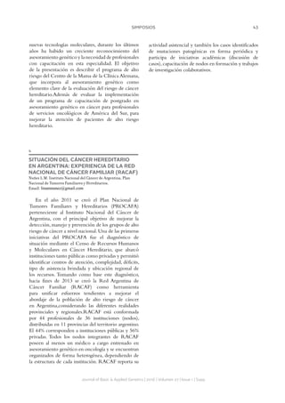 43SIMPOSIOS
Journal of Basic  Applied Genetics | 2016 | Volumen 27 | Issue 1 | Supp.
nuevas tecnologías moleculares, durante los últimos
años ha habido un creciente reconocimiento del
asesoramiento genético y la necesidad de profesionales
con capacitación en esta especialidad. El objetivo
de la presentación es describir el programa de alto
riesgo del Centro de la Mama de la Clínica Alemana,
que incorpora al asesoramiento genético como
elemento clave de la evaluación del riesgo de cáncer
hereditario.Además de evaluar la implementación
de un programa de capacitación de postgrado en
asesoramiento genético en cáncer para profesionales
de servicios oncológicos de América del Sur, para
mejorar la atención de pacientes de alto riesgo
hereditario.
4
SITUACIÓN DEL CÁNCER HEREDITARIO
EN ARGENTINA: EXPERIENCIA DE LA RED
NACIONAL DE CÁNCER FAMILIAR (RACAF)
Nuñez L.M. Instituto Nacional del Cáncer de Argentina, Plan
Nacional de Tumores Familiares y Hereditarios.
Email: linamnunez@gmail.com
En el año 2011 se creó el Plan Nacional de
Tumores Familiares y Hereditarios (PROCAFA)
perteneciente al Instituto Nacional del Cáncer de
Argentina, con el principal objetivo de mejorar la
detección,manejo y prevención de los grupos de alto
riesgo de cáncer a nivel nacional.Una de las primeras
iniciativas del PROCAFA fue el diagnóstico de
situación mediante el Censo de Recursos Humanos
y Moleculares en Cáncer Hereditario, que abarcó
instituciones tanto públicas como privadas y permitió
identificar centros de atención, complejidad, déficits,
tipo de asistencia brindada y ubicación regional de
los recursos. Tomando como base este diagnóstico,
hacia fines de 2013 se creó la Red Argentina de
Cáncer Familiar (RACAF) como herramienta
para unificar esfuerzos tendientes a mejorar el
abordaje de la población de alto riesgo de cáncer
en Argentina,considerando las diferentes realidades
provinciales y regionales.RACAF está conformada
por 44 profesionales de 36 instituciones (nodos),
distribuidas en 11 provincias del territorio argentino.
El 44% corresponden a instituciones públicas y 56%
privadas. Todos los nodos integrantes de RACAF
poseen al menos un médico a cargo entrenado en
asesoramiento genético en oncología y se encuentran
organizados de forma heterogénea, dependiendo de
la estructura de cada institución. RACAF reporta su
actividad asistencial y también los casos identificados
de mutaciones patogénicas en forma periódica y
participa de iniciativas académicas (discusión de
casos),capacitación de nodos en formación y trabajos
de investigación colaborativos.
 