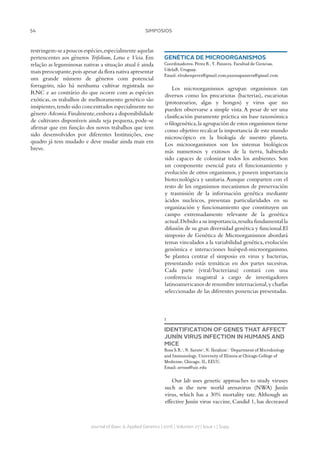 54 SIMPOSIOS
Journal of Basic  Applied Genetics | 2016 | Volumen 27 | Issue 1 | Supp.
restringem-seapoucosespécies,especialmenteaquelas
pertencentes aos gêneros Trifolium, Lotus e Vicia. Em
relação as leguminosas nativas a situação atual é ainda
mais preocupante,pois apesar da flora nativa apresentar
um grande número de gêneros com potencial
forrageiro, não há nenhuma cultivar registrada no
RNC e ao contrário do que ocorre com as espécies
exóticas, os trabalhos de melhoramento genético são
insipientes,tendo sido concentrados especialmente no
gênero Adesmia.Finalmente,embora a disponibilidade
de cultivares disponíveis ainda seja pequena, pode-se
afirmar que em função dos novos trabalhos que tem
sido desenvolvidos por diferentes Instituições, esse
quadro já tem mudado e deve mudar ainda mais em
breve.
GENÉTICA DE MICROORGANISMOS
Coordinadores: Pérez R., Y. Panzera. Facultad de Ciencias,
UdelaR, Uruguay.
Email: elrubenperez@gmail.com;yaninapanzera@gmail.com
Los microorganismos agrupan organismos tan
diversos como los procariotas (bacterias), eucariotas
(protozoarios, algas y hongos) y virus que no
pueden observarse a simple vista. A pesar de ser una
clasificación puramente práctica sin base taxonómica
o filogenética,la agrupación de estos organismos tiene
como objetivo recalcar la importancia de este mundo
microscópico en la biología de nuestro planeta.
Los microorganismos son los sistemas biológicos
más numerosos y exitosos de la tierra, habiendo
sido capaces de colonizar todos los ambientes. Son
un componente esencial para el funcionamiento y
evolución de otros organismos, y poseen importancia
biotecnológica y sanitaria.Aunque comparten con el
resto de los organismos mecanismos de preservación
y trasmisión de la información genética mediante
ácidos nucleicos, presentan particularidades en su
organización y funcionamiento que constituyen un
campo extremadamente relevante de la genética
actual.Debido a su importancia,resulta fundamental la
difusión de su gran diversidad genética y funcional.El
simposio de Genética de Microorganismos abordará
temas vinculados a la variabilidad genética, evolución
genómica e interacciones huésped-microorganismo.
Se plantea centrar el simposio en virus y bacterias,
presentando estás temáticas en dos partes sucesivas.
Cada parte (viral/bacteriana) contará con una
conferencia magistral a cargo de investigadores
latinoamericanos de renombre internacional,y charlas
seleccionadas de las diferentes ponencias presentadas.
1
IDENTIFICATION OF GENES THAT AFFECT
JUNÍN VIRUS INFECTION IN HUMANS AND
MICE
Ross S.R.1
, N. Sarute1
, N. Ibrahim1
. 1
Department of Microbiology
and Immunology, University of Illinois at Chicago College of
Medicine, Chicago, IL, EEUU.
Email: srross@uic.edu
Our lab uses genetic approaches to study viruses
such as the new world arenavirus (NWA) Junín
virus, which has a 30% mortality rate. Although an
effective Junín virus vaccine, Candid 1, has decreased
 