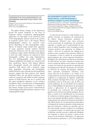 60 SIMPOSIOS
Journal of Basic  Applied Genetics | 2016 | Volumen 27 | Issue 1 | Supp.
4
COMPARATIVE PHYLOGEOGRAPHY OF
AMPHIBIANS AND REPTILES FROM THE
PAMPAS
Camargo A. Centro Universitario de Rivera, Universidad de la
República, Rivera, Uruguay.
Email: arley.camargo@gmail.com
The global climatic changes of the Quaternary
period left genetic footprints in the biota of
temperate regions. Comparative phylogeographic
approaches can shed light on the historical causes
of the biogeographic patterns found in the present.
In temperate regions such as the Pampas, distinct
phylogeographic patterns are expected across
species depending on their biogeographic origin.
Species of tropical origin should show signatures
of range expansion towards southern latitudes
during the Pleistocene. On the other hand, species
of temperate origin, widely distributed and adapted
to drier and colder climates, are expected to show
demographic stability and range fragmentation.
The few phylogeographic studies available of
Pampean amphibians and reptiles are consistent with
these predictions. Species with tropical affinities
show demographic growth and southward range
expansion while species with a temperate origin
show geographic structuring and demographic
stability.However,time estimates for these population
processes suggest that these patterns were already
established before the last glacial maximum. These
results are congruent with studies in other temperate
regions of South America, but are in contrast with
the typical postglacial expansions in the northern
hemisphere.These reconstructions of biogeographic
processes in whole regional biotas as a response to
past climatic changes can be used as a framework for
understanding and predicting future responses to the
ongoing global change.
MEJORAMIENTO GENÉTICO POR
RESISTENCIA A ENFERMEDADES E
INTERACCIONES PLANTA-PATÓGENO
Coordinadores: Galván G.1
, S. Germán2
. 1
Facultad de Agronomía,
Departamento Producción Vegetal, Centro Regional Sur,
Universidad de la República, Uruguay. 2
Programa Cultivos de
Secano, Instituto Nacional de Investigación Agropecuaria (INIA),
La Estanzuela, Uruguay.
Email: horticrs@fagro.edu.uy
La selección por resistencia a enfermedades es un
objetivo relevante en programas de mejoramiento
de cultivos. Insume inversiones sustantivas en
“mejoramiento defensivo” para evitar retrocesos
en los incrementos de rendimiento. Su tratamiento
específico se justifica por la particularidad de que,
tanto el cultivo hospedero como el patógeno, tienen
variantes genéticas que generaron un diálogo de
señales a través de la evolución. Ese diálogo, poco
amistoso como es propio de las relaciones tróficas en
la naturaleza, se basa en señales de reconocimiento
planta-patógeno que activan respuestas bioquímico-
fisiológicas que determinan una batería de estrategias
de infección por un lado, y baterías de defensa, por
otro.Las señales de defensa en los cultivos se sustentan
en genes de resistencia que pueden ser superadas por
los patógenos por diversos mecanismos de variación.
La selección de variantes del patógeno virulentas
sobre materiales inicialmente resistentes causa
mayor infección de las plantas y un cambio en su
comportamiento inicial.Las herramientas moleculares
ampliaron la comprensión de hipótesis establecidas
desde mediados del Siglo XX en base a la genética
mendeliana, como la teoría gen a gen de Flor y las
teorías epidémicas de van der Plank. En los últimos
años, la disponibilidad de plataformas de genotipado
masivo y aplicaciones de la ingeniería genética
ha permitido una aceleración del conocimiento
genético de las interacciones planta-patógeno.Por un
lado, se avanzó en la identificación de mecanismos
de virulencia en diversos grupos de patógenos, y por
otro, se han logrado identificar, probar y utilizar en el
mejoramiento mecanismos de resistencia que hubiera
sido difícil develar sin esas herramientas moleculares.
La búsqueda de resistencia duradera condicionada por
genes de resistencia o defensa no específica, que no
han seleccionado variantes virulentas en el patógeno
y en general escapan a la relación gen por gen, está
recibiendo creciente atención y utilización.Mediante
este simposio se espera una puesta a punto de los
avances en las relaciones moleculares, y la aplicación
de herramientas genómicas y de la transcriptómica
 