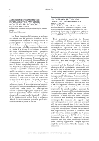 62 SIMPOSIOS
Journal of Basic  Applied Genetics | 2016 | Volumen 27 | Issue 1 | Supp.
3
ACTIVACIÓN DE MECANISMOS DE
DEFENSA FRENTE A PATÓGENOS:
APORTES DE LA PLANTA MODELO
Physcomitrella patens
Ponce de León. Instituto de Investigaciones Biológicas Clemente
Estable.
Email: iponce@iibce.edu.uy
Las plantas han desarrollado durante la evolución
mecanismos que les permiten defenderse de los
microorganismos patógenos. Los musgos fueron las
primeras plantas en colonizar la tierra y a pesar de su
simplicidad estructural presentan una alta tolerancia a
diversos tipos de estrés.Nuestro grupo se ha centrado
en estudiar la activación de mecanismos de defensa
del musgo Physcomitrella patens frente a patógenos
que causan enfermedades en cultivos. Al igual que
ocurre en plantas vasculares infectadas con patógenos,
P. patens induce la acumulación de especies reactivas
del oxígeno y la respuesta de hipersensibilidad, el
fortalecimiento de la pared celular, y la expresión de
genes de defensa,incluyendo genes involucrados en las
vías de producción de fenilpropanoides y oxilipinas.
También se acumulan hormonas como el ácido
salicílico y auxinas en respuesta a algunos patógenos.
Sin embargo, P. patens no sintetiza ácido jasmónico,
sugiriendo que esta hormona tan importante en la
defensa de las angiospermas surgió más tardíamente
en la evolución de las plantas.Dado que P.patens tiene
una alta frecuencia de recombinación homóloga,
realizamos estudios de genómica funcional mediante
la generación de mutantes knockout y sobreexpresantes.
Identificamos varios genes cuya sobreexpresión
aumenta la resistencia a patógenos en esta planta.Estos
resultados posicionan a P. patens como una excelente
planta modelo para el estudio funcional y evolutivo
de los mecanismos de defensa frente a patógenos.
Además, los conocimientos generados pueden ser
transferidos a otras plantas de interés.
4
USE OF TRANSCRIPTOMICS TO
UNDERSTAND PLANT-PATHOGEN
INTERACTIONS
Zuluaga A.P.1
, W.E. Fry2
, J.K. Rose2
, M. Valls3
.1
I.N.R.A Institut
National de la Recherche Agronomique, Montpellier, France.
2
School of Integrative Plant Science Plant Pathology and Plant-
Microbe Biology Section, Ithaca NY, USA.3
Genetics Department,
Universitat de Barcelona and Centre for Research in Agricultural
Genomics (CRAG), Barcelona, España.
Next generation sequencing has broaden
our possibilities of detecting transcripts that do
not correspond to existing genomic sequencing
information (novel transcripts), making it ideal for
discovery-based experiments even for organisms
lacking a reference genome. Additionally, analysis of
differential expression of genes can be performed
even for genes with low expression levels. In this
talk I will give two examples of how we have used
transcriptomic analysis to understand plant-pathogen
interactions. The first example is studying the
interaction between a wild relative of potato,Solanum
commersonii and the bacterial pathogen Ralstonia
solanacearum.While a majority of S.commersonii RNA-
seq reads could be aligned to the Solanum tuberosum
Group Phureja DM reference genome sequence,
we identified 2,978 S. commersonii novel transcripts
through assembly of unaligned S. commersonii RNA-
seq reads.Furthermore,we simultaneously studied the
transcriptome of R. solanacearum during a compatible
and incompatible interaction, demonstrating that
RNA-seq is a powerful tool to study at the same time
the transcriptome of a eucariote and a procariote
organism. In the second example, we examined the
transcriptional dynamics of Phytophthora infestans in a
compatible interaction with its host tomato (Solanum
lycopersicum) at three infection stages: biotrophy;
the transition from biotrophy to necrotrophy; and
necrotrophy. The expression data suggest a tight
temporal regulation of many pathways associated
with the suppression of plant defence mechanisms
and pathogenicity,including the induction of putative
cytoplasmic and apoplastic effectors.Twelve of these
were experimentally evaluated to determine their
ability to suppress necrosis caused by the P. infestans
necrosis-inducing protein PiNPP1.1 in Nicotiana
benthamiana. Four effectors suppressed necrosis,
suggesting that they might prolong the biotrophic
phase.This study suggests that a complex regulation
of effector expression modulates the outcome of the
interaction.
 