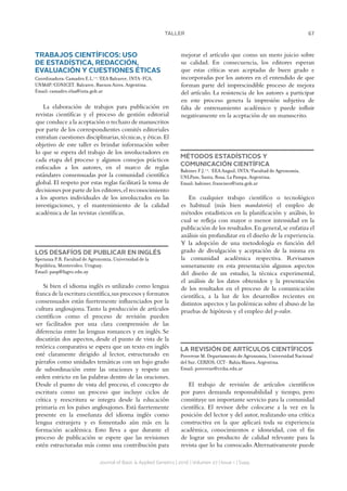 67TALLER
Journal of Basic  Applied Genetics | 2016 | Volumen 27 | Issue 1 | Supp.
TRABAJOS CIENTÍFICOS: USO
DE ESTADÍSTICA, REDACCIÓN,
EVALUACIÓN Y CUESTIONES ÉTICAS
Coordinadora: Camadro E.L.1,2
.1
EEA Balcarce, INTA-FCA,
UNMdP.2
CONICET. Balcarce, Buenos Aires, Argentina.
Email: camadro.elsa@inta.gob.ar
La elaboración de trabajos para publicación en
revistas científicas y el proceso de gestión editorial
que conduce a la aceptación o rechazo de manuscritos
por parte de los correspondientes comités editoriales
entrañan cuestiones disciplinarias,técnicas,y éticas.El
objetivo de este taller es brindar información sobre
lo que se espera del trabajo de los involucradores en
cada etapa del proceso y algunos consejos prácticos
enfocados a los autores, en el marco de reglas
estándares consensuadas por la comunidad científica
global. El respeto por estas reglas facilitará la toma de
decisiones por parte de los editores,el reconocimiento
a los aportes individuales de los involucrados en las
investigaciones, y el mantenimiento de la calidad
académica de las revistas científicas.
LOS DESAFÍOS DE PUBLICAR EN INGLÉS
Speranza P.R. Facultad de Agronomía, Universidad de la
República, Montevideo, Uruguay.
Email: pasp@fagro.edu.uy
Si bien el idioma inglés es utilizado como lengua
franca de la escritura científica,sus procesos y formatos
consensuados están fuertemente influenciados por la
cultura anglosajona.Tanto la producción de artículos
científicos como el proceso de revisión pueden
ser facilitados por una clara comprensión de las
diferencias entre las lenguas romances y en inglés. Se
discutirán dos aspectos, desde el punto de vista de la
retórica comparativa se espera que un texto en inglés
esté claramente dirigido al lector, estructurado en
párrafos como unidades temáticas con un bajo grado
de subordinación entre las oraciones y respete un
orden estricto en las palabras dentro de las oraciones.
Desde el punto de vista del proceso, el concepto de
escritura como un proceso que incluye ciclos de
crítica y reescritura se integra desde la educación
primaria en los países anglosajones. Está fuertemente
presente en la enseñanza del idioma inglés como
lengua extranjera y es fomentado aún más en la
formación académica. Esto lleva a que durante el
proceso de publicación se espere que las revisiones
estén estructuradas más como una contribución para
mejorar el artículo que como un mero juicio sobre
su calidad. En consecuencia, los editores esperan
que estas críticas sean aceptadas de buen grado e
incorporadas por los autores en el entendido de que
forman parte del imprescindible proceso de mejora
del artículo. La resistencia de los autores a participar
en este proceso genera la impresión subjetiva de
falta de entrenamiento académico y puede influir
negativamente en la aceptación de un manuscrito.
MÉTODOS ESTADÍSTICOS Y
COMUNICACIÓN CIENTÍFICA
Babinec F.J.1,2
. 1
EEA Anguil, INTA.2
Facultad de Agronomía,
UNLPam, Santa, Rosa, La Pampa, Argentina.
Email: babinec.francisco@inta.gob.ar
En cualquier trabajo científico o tecnológico
es habitual (más bien mandatorio) el empleo de
métodos estadísticos en la planificación y análisis, lo
cual se refleja con mayor o menor intensidad en la
publicación de los resultados.En general,se enfatiza el
análisis sin profundizar en el diseño de la experiencia.
Y la adopción de una metodología es función del
grado de divulgación y aceptación de la misma en
la comunidad académica respectiva. Revisamos
someramente en esta presentación algunos aspectos
del diseño de un estudio, la técnica experimental,
el análisis de los datos obtenidos y la presentación
de los resultados en el proceso de la comunicación
científica, a la luz de los desarrollos recientes en
distintos aspectos y las polémicas sobre el abuso de las
pruebas de hipótesis y el empleo del p-valor.
LA REVISIÓN DE ARTÍCULOS CIENTÍFICOS
Poverene M. Departamento de Agronomía, Universidad Nacional
del Sur, CERZOS, CCT- Bahía Blanca, Argentina.
Email: poverene@criba.edu.ar
El trabajo de revisión de artículos científicos
por pares demanda responsabilidad y tiempo, pero
constituye un importante servicio para la comunidad
científica. El revisor debe colocarse a la vez en la
posición del lector y del autor, realizando una crítica
constructiva en la que aplicará toda su experiencia
académica, conocimientos e idoneidad, con el fin
de lograr un producto de calidad relevante para la
revista que lo ha convocado.Alternativamente puede
 