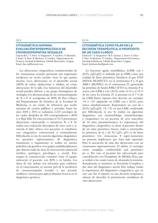 99COMUNICACIONES LIBRES | CH. CITOGENÉTICA HUMANA
Journal of Basic  Applied Genetics | 2016 | Volumen 27 | Issue 1 | Supp.
CH 9
CITOGENÉTICA HUMANA:
EVALUACIÓN EPIDEMIOLÓGICA DE
CROMOSOMOPATÍAS SEXUALES
Cassina M.G.1
, V. Silva1
, A. Sanguinetti1
, P. Cardozo1
, S. Machado1
,
J. Souto1
, V. Díaz1
, B. Mechoso1
, F. Uturbey1
. 1
Departamento de
Genética, Facultad de Medicina, UdelaR, Montevideo, Uruguay.
Email: diaz_vp@hotmail.com
Las alteraciones citogenéticas constitucionales de
los cromosomas sexuales presentan una importante
incidencia en recién nacidos vivos lo que genera
muchas veces alteraciones en el desarrollo sexual
(ADS) de niños, adolescentes y adultos, así como
alteraciones de la talla. Los trastornos del desarrollo
sexual pueden deberse a un grupo heterogéneo de
etiologías.Un alto porcentaje de las cromosomopatías
de X e Y se acompañan de ADS. El Área Clínica
del Departamento de Genética de la Facultad de
Medicina, es un centro de referencia que recibe
muestras de centros públicos y privados. Entre los
años 2005 y 2016 se realizaron 2.210 cariotipos de
los cuales alrededor de 300 correspondieron a ADS
y/o BajaTalla.De estos pacientes el 10 % presentaron
alteraciones estructurales o numéricas X o Y. Se
realiza una evaluación descriptiva de estos casos y se
vincula al dato clínico. Los pacientes se estudiaron
con citogenética convencional y eventualmente
Hibridación in situ. Se muestra algoritmo diagnóstico
en pacientes representativos. El diagnóstico,
tratamiento y seguimiento se realiza en nuestra
policlínica de genética con equipos multidisciplinarios
que abarcan todas las áreas de intervención asistencial
(médica, quirúrgica, psicológica y social). Esto
asegura la comunicación constante entre el equipo
asistencial, el paciente con ADS y su familia. Los
datos de este trabajo son relevantes para colaborar
en el conocimiento en nuestro país de la incidencia
de cromosomopatías sexuales y nos permite
establecer criterios para aplicar distintas técnicas en el
diagnóstico genético.
CH 10
CITOGENÉTICA COMO PILAR EN LA
DECISIÓN TERAPÉUTICA, A PROPÓSITO
DE UN CASO CLÍNICO
Cardozo P.1
, A. Sanguinetti1
, M.G. Cassina1
, J. Souto1
, V. Silva1
,
V. Diaz1
, B. Mechoso1
, F. Uturbey1
. 1
Departamento de Genética,
Facultad de Medicina, UdelaR, Montevideo, Uruguay.
Email: farideuturbey@gmail.com
La leucemia aguda mieloblástica (LAM) con t
(8;21) (q22,q22) es definida por la OMS como una
entidad de buen pronóstico. Involucra el gen ETO
(MTG8, RUNX1T1) en el cromosoma 8 y el gen
AML1 (RUNX1) en el cromosoma 21, generando
las proteínas de fusión AML1-ETO. La trisomía 8 se
asocia a las LAM y a la t (8,21) entre el 10 y el 15 %
de los casos. La trisomía 21 se presenta en el 7 % de
las LAM. Varios reportes han descrito un cariotipo
+8 o +21 adquirido en LAM con t (8;21), pero
nunca simultáneamente. Reportamos un caso de t
(8;21) (q22;q22), +8, +21 en una LAM, confirmado
por Hibridación in situ. Se realizó un algoritmo
diagnóstico con citomorfología, inmunofenotipo
y citogenético en un paciente de sexo masculino
de 34 años, pausisintomático. La importancia del
diagnóstico citogenético es situar al paciente dentro
de un valor pronóstico bueno, malo o intermedio.
La presencia de la t (8; 21) (q21; q21) es de buen
pronóstico. Un cromosoma 8 super-numerario
no presenta implicancia que haya sido reportada.
Pero la asociación de estas dos alteraciones con un
cromosoma supernumerario 21 define el cariotipo
como complejo, confiriéndole mal pronóstico
per se. Por esto, el paciente fue seleccionado para
consolidación con Transplante de Médula Ósea, que
se realizó a los cuatro meses de alcanzada la remisión.
Actualmente se mantiene en Remisión Completa a
dos años del diagnóstico inicial. Este trabajo resalta
la importancia del diágnóstico citogenético, que en
este caso fue el soporte en una decisión terapéutica,
además de describir la presentación simultánea de
estas alteraciones.
 