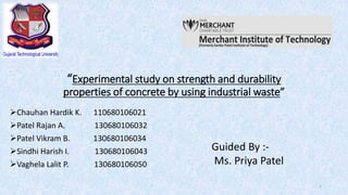 “Experimental study on strength and durability
properties of concrete by using industrial waste”
1
Chauhan Hardik K. 110680106021
Patel Rajan A. 130680106032
Patel Vikram B. 130680106034
Sindhi Harish I. 130680106043
Vaghela Lalit P. 130680106050
Guided By :-
Ms. Priya Patel
 