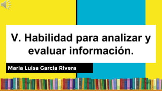 V. Habilidad para analizar y
evaluar información.
Maria Luisa Garcia Rivera
 