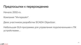 Предпосылки к перерождению
Начало 2002-го.
Компания "Интервэйл".
Двое участников разработки SCADA Objectizer.
Небольшая GUI-программа для управления подключенными к ПК
устройствами...
10
 