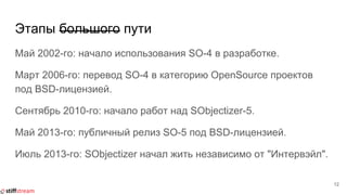 Этапы большого пути
Май 2002-го: начало использования SO-4 в разработке.
Март 2006-го: перевод SO-4 в категорию OpenSource проектов
под BSD-лицензией.
Сентябрь 2010-го: начало работ над SObjectizer-5.
Май 2013-го: публичный релиз SO-5 под BSD-лицензией.
Июль 2013-го: SObjectizer начал жить независимо от "Интервэйл".
12
 