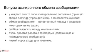 Бонусы асинхронного обмена сообщениями
● у каждого агента свое изолированное состояние (принцип
shared nothing), упрощает жизнь в многопоточном коде;
● обмен сообщениями – естественный подход к решению
некоторых типов задач;
● слабая связность между компонентами;
● очень простая работа с таймерами (отложенные и
периодические сообщения);
● низкий порог входа для новичков.
16
 