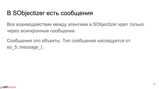 В SObjectizer есть сообщения
Все взаимодействие между агентами в SObjectizer идет только
через асинхронные сообщения.
Сообщения это объекты. Тип сообщения наследуется от
so_5::message_t.
18
 