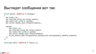 Выглядят сообщения вот так:
struct request : public so_5::message_t
{
std::int64_t id_;
std::map<std::string, std::string> params_;
std::vector<std::uint8_t> payload_;
std::chrono::steady_clock::timepoint deadline_;
request(
std::int64_t id,
std::map<std::string, std::string> params,
std::vector<std::uint8_t> payload,
std::chrono::steady_clock::timeout deadline)
: id_(id), params_(std::move(params)), payload_(std::move(payload)), deadline_(deadline)
{}
};
struct get_status : public so_5::signal_t {};
19
 