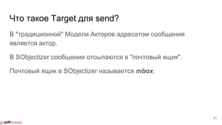 Что такое Target для send?
В "традиционной" Модели Акторов адресатом сообщения
является актор.
В SObjectizer сообщения отсылаются в "почтовый ящик".
Почтовый ящик в SObjectizer называется mbox.
21
 