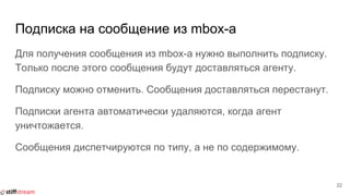 Подписка на сообщение из mbox-а
Для получения сообщения из mbox-а нужно выполнить подписку.
Только после этого сообщения будут доставляться агенту.
Подписку можно отменить. Сообщения доставляться перестанут.
Подписки агента автоматически удаляются, когда агент
уничтожается.
Сообщения диспетчируются по типу, а не по содержимому.
22
 