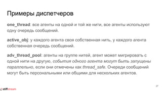 Примеры диспетчеров
one_thread: все агенты на одной и той же нити, все агенты используют
одну очередь сообщений.
active_obj: у каждого агента своя собственная нить, у каждого агента
собственная очередь сообщений.
adv_thread_pool: агенты на группе нитей, агент может мигрировать с
одной нити на другую, события одного агента могут быть запущены
параллельно, если они отмечены как thread_safe. Очереди сообщений
могут быть персональными или общими для нескольких агентов.
27
 