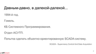 Давным-давно, в далекой-далекой...
1994-й год.
Гомель.
КБ Системного Программирования.
Отдел АСУТП.
Попытка сделать объектно-ориентированную SCADA-систему.
SCADA - Supervisory Control And Data Acquisition
3
 