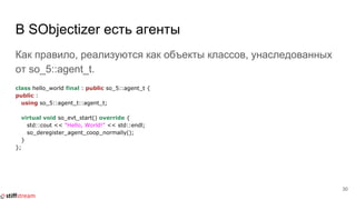 В SObjectizer есть агенты
Как правило, реализуются как объекты классов, унаследованных
от so_5::agent_t.
class hello_world final : public so_5::agent_t {
public :
using so_5::agent_t::agent_t;
virtual void so_evt_start() override {
std::cout << "Hello, World!" << std::endl;
so_deregister_agent_coop_normally();
}
};
30
 