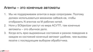 Агенты – это конечные автоматы
1. Мы не поддерживаем агентов в виде сопрограмм. Поэтому
должен использоваться механизм callback-ов, чтобы
отобразить N агентов на M рабочих нитей.
2. Ноги у SObjectizer растут из мира АСУТП, там конечные
автоматы – это обычное дело.
3. Когда есть ярко выраженные состояния и разное поведение в
каждом из состояний конечный автомат удобнее, чем вызовы
receive с последующим выбором обработчика.
31
 