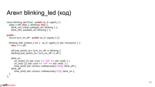 Агент blinking_led (код)
class blinking_led final : public so_5::agent_t {
state_t off{ this }, blinking{ this },
blink_on{ initial_substate_of{ blinking } },
blink_off{ substate_of{ blinking } };
public :
struct turn_on_off : public so_5::signal_t {};
blinking_led( context_t ctx ) : so_5::agent_t{ std::move(ctx) } {
this >>= off;
off.just_switch_to< turn_on_off >( blinking );
blinking.just_switch_to< turn_on_off >( off );
blink_on
.on_enter( []{ std::cout << "ON" << std::endl; } )
.on_exit( []{ std::cout << "off" << std::endl; } )
.time_limit( std::chrono::milliseconds{1500}, blink_off );
blink_off
.time_limit( std::chrono::milliseconds{750}, blink_on );
}
};
33
 
