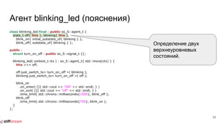 Агент blinking_led (пояснения)
class blinking_led final : public so_5::agent_t {
state_t off{ this }, blinking{ this },
blink_on{ initial_substate_of{ blinking } },
blink_off{ substate_of{ blinking } };
public :
struct turn_on_off : public so_5::signal_t {};
blinking_led( context_t ctx ) : so_5::agent_t{ std::move(ctx) } {
this >>= off;
off.just_switch_to< turn_on_off >( blinking );
blinking.just_switch_to< turn_on_off >( off );
blink_on
.on_enter( []{ std::cout << "ON" << std::endl; } )
.on_exit( []{ std::cout << "off" << std::endl; } )
.time_limit( std::chrono::milliseconds{1500}, blink_off );
blink_off
.time_limit( std::chrono::milliseconds{750}, blink_on );
}
};
34
Определение двух
верхнеуровневых
состояний.
 