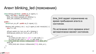 Агент blinking_led (пояснения)
class blinking_led final : public so_5::agent_t {
state_t off{ this }, blinking{ this },
blink_on{ initial_substate_of{ blinking } },
blink_off{ substate_of{ blinking } };
public :
struct turn_on_off : public so_5::signal_t {};
blinking_led( context_t ctx ) : so_5::agent_t{ std::move(ctx) } {
this >>= off;
off.just_switch_to< turn_on_off >( blinking );
blinking.just_switch_to< turn_on_off >( off );
blink_on
.on_enter( []{ std::cout << "ON" << std::endl; } )
.on_exit( []{ std::cout << "off" << std::endl; } )
.time_limit( std::chrono::milliseconds{1500}, blink_off );
blink_off
.time_limit( std::chrono::milliseconds{750}, blink_on );
}
};
39
time_limit задает ограничение на
время пребывания агента в
состоянии.
По истечении этого времени агент
автоматически меняет состояние.
 