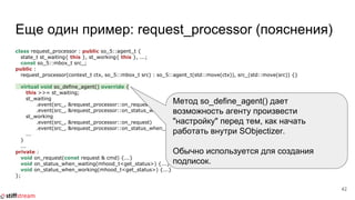 Еще один пример: request_processor (пояснения)
class request_processor : public so_5::agent_t {
state_t st_waiting{ this }, st_working{ this }, ...;
const so_5::mbox_t src_;
public :
request_processor(context_t ctx, so_5::mbox_t src) : so_5::agent_t(std::move(ctx)), src_(std::move(src)) {}
virtual void so_define_agent() override {
this >>= st_waiting;
st_waiting
.event(src_, &request_processor::on_request)
.event(src_, &request_processor::on_status_when_waiting);
st_working
.event(src_, &request_processor::on_request)
.event(src_, &request_processor::on_status_when_working);
...
}
...
private :
void on_request(const request & cmd) {...}
void on_status_when_waiting(mhood_t<get_status>) {...}
void on_status_when_working(mhood_t<get_status>) {...}
};
42
Метод so_define_agent() дает
возможность агенту произвести
"настройку" перед тем, как начать
работать внутри SObjectizer.
Обычно используется для создания
подписок.
 
