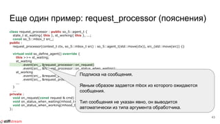 Еще один пример: request_processor (пояснения)
class request_processor : public so_5::agent_t {
state_t st_waiting{ this }, st_working{ this }, ...;
const so_5::mbox_t src_;
public :
request_processor(context_t ctx, so_5::mbox_t src) : so_5::agent_t(std::move(ctx)), src_(std::move(src)) {}
virtual void so_define_agent() override {
this >>= st_waiting;
st_waiting
.event(src_, &request_processor::on_request)
.event(src_, &request_processor::on_status_when_waiting);
st_working
.event(src_, &request_processor::on_request)
.event(src_, &request_processor::on_status_when_working);
...
}
...
private :
void on_request(const request & cmd) {...}
void on_status_when_waiting(mhood_t<get_status>) {...}
void on_status_when_working(mhood_t<get_status>) {...}
};
43
Подписка на сообщения.
Явным образом задается mbox из которого ожидаются
сообщения.
Тип сообщения не указан явно, он выводится
автоматически из типа аргумента обработчика.
 