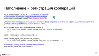 Наполнение и регистрация коопераций
so_5::environment_t & env = ...; // Доступ к SObjectizer.
// Заставляем SObjectizer создать объект кооперации.
auto coop = env.create_coop( "data_acquire_demo" );
// Наполняем кооперацию прикладными агентами. Заодно привязываем агентов к разным диспетчерам для того,
// чтобы агенты работали на разных рабочих нитях.
coop->make_agent_with_binder<device_reader>(
so_5::disp::one_thread::create_private_disp(env, "device")->binder(),
... );
coop->make_agent<data_processor>(...);
coop->make_agent_with_binder<db_writer>(
so_5::disp::one_thread::create_private_disp(env, "db")->binder(), ... );
// Осталось только зарегистрировать кооперацию.
env.register_coop(std::move(coop));
49
(1)
 