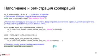 Наполнение и регистрация коопераций
so_5::environment_t & env = ...; // Доступ к SObjectizer.
// Заставляем SObjectizer создать объект кооперации.
auto coop = env.create_coop( "data_acquire_demo" );
// Наполняем кооперацию прикладными агентами. Заодно привязываем агентов к разным диспетчерам для того,
// чтобы агенты работали на разных рабочих нитях.
coop->make_agent_with_binder<device_reader>(
so_5::disp::one_thread::create_private_disp(env, "device")->binder(),
... );
coop->make_agent<data_processor>(...);
coop->make_agent_with_binder<db_writer>(
so_5::disp::one_thread::create_private_disp(env, "db")->binder(), ... );
// Осталось только зарегистрировать кооперацию.
env.register_coop(std::move(coop));
51
(3)
 