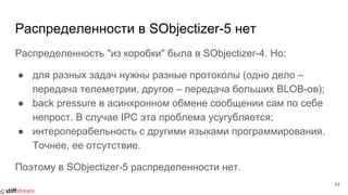 Распределенности в SObjectizer-5 нет
Распределенность "из коробки" была в SObjectizer-4. Но:
● для разных задач нужны разные протоколы (одно дело –
передача телеметрии, другое – передача больших BLOB-ов);
● back pressure в асинхронном обмене сообщении сам по себе
непрост. В случае IPC эта проблема усугубляется;
● интероперабельность с другими языками программирования.
Точнее, ее отсутствие.
Поэтому в SObjectizer-5 распределенности нет.
54
 