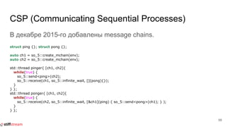 CSP (Communicating Sequential Processes)
В декабре 2015-го добавлены message chains.
struct ping {}; struct pong {};
auto ch1 = so_5::create_mchain(env);
auto ch2 = so_5::create_mchain(env);
std::thread pinger{ [ch1, ch2]{
while(true) {
so_5::send<ping>(ch2);
so_5::receive(ch1, so_5::infinite_wait, [](pong){});
}
} };
std::thread ponger{ [ch1, ch2]{
while(true) {
so_5::receive(ch2, so_5::infinite_wait, [&ch1](ping) { so_5::send<pong>(ch1); } );
}
} };
58
 