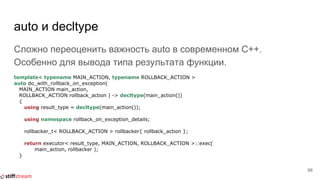 auto и decltype
Сложно переоценить важность auto в современном C++.
Особенно для вывода типа результата функции.
template< typename MAIN_ACTION, typename ROLLBACK_ACTION >
auto do_with_rollback_on_exception(
MAIN_ACTION main_action,
ROLLBACK_ACTION rollback_action ) -> decltype(main_action())
{
using result_type = decltype(main_action());
using namespace rollback_on_exception_details;
rollbacker_t< ROLLBACK_ACTION > rollbacker{ rollback_action };
return executor< result_type, MAIN_ACTION, ROLLBACK_ACTION >::exec(
main_action, rollbacker );
}
66
 