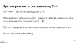 Краткое резюме по современному C++
C++11/14 – это уже совсем другой C++.
Использовать современный C++ намного удобнее, особенно, если
есть возможность пользоваться C++14.
Инфраструктура вокруг языка продолжает желать много лучшего.
Но мы над этим работаем ;)
68
 