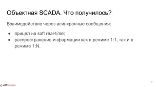 Объектная SCADA. Что получилось?
Взаимодействие через асинхронные сообщения:
● прицел на soft real-time;
● распространение информации как в режиме 1:1, так и в
режиме 1:N.
7
 