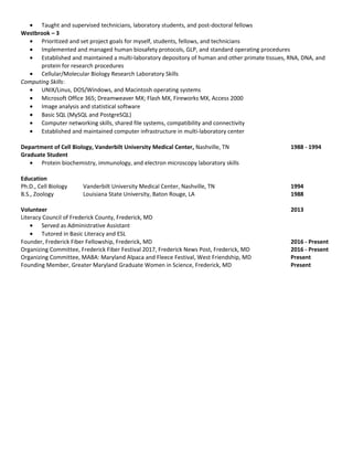 • Taught and supervised technicians, laboratory students, and post-doctoral fellows
Westbrook – 3
• Prioritized and set project goals for myself, students, fellows, and technicians
• Implemented and managed human biosafety protocols, GLP, and standard operating procedures
• Established and maintained a multi-laboratory depository of human and other primate tissues, RNA, DNA, and
protein for research procedures
• Cellular/Molecular Biology Research Laboratory Skills
Computing Skills:
• UNIX/Linus, DOS/Windows, and Macintosh operating systems
• Microsoft Office 365; Dreamweaver MX; Flash MX, Fireworks MX, Access 2000
• Image analysis and statistical software
• Basic SQL (MySQL and PostgreSQL)
• Computer networking skills, shared file systems, compatibility and connectivity
• Established and maintained computer infrastructure in multi-laboratory center
Department of Cell Biology, Vanderbilt University Medical Center, Nashville, TN 1988 - 1994
Graduate Student
• Protein biochemistry, immunology, and electron microscopy laboratory skills
Education
Ph.D., Cell Biology Vanderbilt University Medical Center, Nashville, TN 1994
B.S., Zoology Louisiana State University, Baton Rouge, LA 1988
Volunteer 2013
Literacy Council of Frederick County, Frederick, MD
• Served as Administrative Assistant
• Tutored in Basic Literacy and ESL
Founder, Frederick Fiber Fellowship, Frederick, MD 2016 - Present
Organizing Committee, Frederick Fiber Festival 2017, Frederick News Post, Frederick, MD 2016 - Present
Organizing Committee, MABA: Maryland Alpaca and Fleece Festival, West Friendship, MD Present
Founding Member, Greater Maryland Graduate Women in Science, Frederick, MD Present
 
