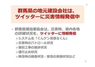 群馬県の地元建設会社は、
ツイッターに災害情報発信中
• 群馬県建設業協会は、災害時、県内各地
の詳細状況を、ツイッターに情報発信
システム名「ぐんケン⾒張るくん」
災害時のパトロール状況
復旧⼯事の進捗状況
通⾏⽌め状況
降雪時の路⾯状況・除雪の実施状況など
5
5
 