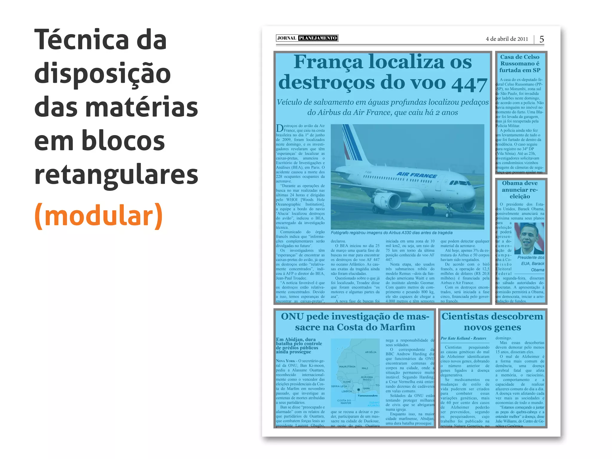 Técnica da
disposição
das matérias
em blocos
retangulares
(modular)
França localiza os
destroços do voo 447
ONU pede investigação de mas-
sacre na Costa do Marfim
Cientistas descobrem
novos genes
Casa de Celso
Russomano é
furtada em SP
Obama deve
anunciar re-
eleição
Veículo de salvamento em águas profundas localizou pedaços
do Airbus da Air France, que caiu há 2 anos
PLANEJAMENTOJORNAL
54 de abril de 2011
Destroços do avião da Air
France, que caiu na costa
brasileira no dia 1º de junho
de 2009, foram localizados
neste domingo, e os investi-
gadores revelaram que têm
‘esperanças’ de localizar as
caixas-pretas, anunciou o
Escritório de Investigações e
Análises (BEA), em Paris. O
acidente causou a morte dos
228 ocupantes ocupantes da
aeronave.
“Durante as operações de
busca no mar realizadas nas
últimas 24 horas e dirigidas
pelo WHOI [Woods Hole
Oceanographic Institution],
a equipe a bordo do navio
‘Alucia’ localizou destroços
do avião”, indicou o BEA,
encarregado da investigação
técnica.
Comunicado do órgão
francês indica que “informa-
ções complementares serão
divulgadas no futuro’.
Os investigadores têm
“esperanças” de encontrar as
caixas-pretas do avião, já que
os destroços estão “relativa-
mente concentrados”, indi-
cou à AFP o diretor do BEA,
Jean-Paul Troadec.
“A notícia favorável é que
os destroços estão relativa-
mente concentrados. Devido
a isso, temos esperanças de
encontrar as caixas-pretas”,
declarou.
O BEA iniciou no dia 25
de março uma quarta fase de
buscas no mar para encontrar
os destroços do voo AF 447
no oceano Atlântico. As cau-
sas exatas da tragédia ainda
não foram elucidadas.
Questionado sobre o que já
foi localizado, Troadec disse
que foram encontrados “os
motores e algumas partes da
asa”.
A nova fase de buscas foi
iniciada em uma zona de 10
mil km2, ou seja, um raio de
75 km em torno da última
posição conhecida do voo AF
447.
Nesta etapa, são usados
três submarinos robôs do
modelo Remus --dois da fun-
dação americana Waitt e um
do instituto alemão Geomar.
Com quatro metros de com-
primento e pesando 800 kg,
ele são capazes de chegar a
4.000 metros e têm sensores
que podem detectar qualquer
material da aeronave.
Até hoje, apenas 3% da es-
trutura do Airbus e 50 corpos
haviam sido resgatados.
De acordo com o birô
francês, a operação de 12,5
milhões de dólares (R$ 20,8
milhões) é financiada pela
Airbus e Air France.
Com os destroços encon-
trados, será iniciada a fase
cinco, financiada pelo gover-
no francês.
Fotógrafo registrou imagens do Airbus A330 dias antes da tragédia
Nova York - O secretário-ge-
ral da ONU, Ban Ki-moon,
pediu a Alassane Ouattara,
reconhecido internacional-
mente como o vencedor das
eleições presidenciais da Cos-
ta do Marfim em novembro
passado, que investigue as
centenas de mortes atribuídas
a seus partidários.
Ban se disse “preocupado e
alarmado” com os relatos de
que partidários de Ouattara,
que combatem forças leais ao
presidente Laurent Gbagbo,
que se recusa a deixar o po-
der, participaram de um mas-
sacre na cidade de Duekoue,
no oeste do país. Ouattara
Em Abidjan, dura
batalha pelo controle
de prédios públicos
ainda prossegue
Cientistas pesquisando
as causas genéticas do mal
de Alzheimer identificaram
cinco novos genes, dobrando
o número anterior de
genes ligados à doença
degenerativa.
Se medicamentos ou
mudanças de estilo de
vida puderem ser criados
para combater essas
variações genéticas, mais
de 60 por cento dos casos
de Alzheimer poderão
ser prevenidos, segundo
os pesquisadores, cujo
trabalho foi publicado na
revista Nature Genetics, no
domingo.
Mas essas descobertas
devem demorar pelo menos
15 anos, disseram eles.
O mal de Alzheimer é
a forma mais comum de
demência, uma doença
cerebral fatal que afeta
a memória, o raciocínio,
o comportamento e a
capacidade de realizar
afazeres comuns do dia a dia.
A doença vem afetando cada
vez mais as sociedades e
economias de todo o mundo.
“Estamos começando a juntar
as peças do quebra-cabeça e a
entender melhor” a doença, disse
Julie Williams, do Centro de Ge-
néticaeGenômica.
A casa do ex-deputado fe-
deral Celso Russomano (PP-
-SP), no Morumbi, zona sul
de São Paulo, foi invadida
por ladrões neste domingo,
de acordo com a polícia. Não
havia ninguém no imóvel no
momento do furto. Uma Bla-
zer foi levada da garagem,
mas já foi recuperada pela
Polícia Militar.
A polícia ainda não fez
um levantamento de tudo o
que foi furtado de dentro da
residência. O caso seguiu
para registro no 34º DP
(Vila Sônia). Até as 23h,
investigadores solicitavam
aos condomínios vizinhos
imagens de câmeras de segu-
rança que possam ajudar nas
Por Kate Kelland - Reuters
O presidente dos Esta-
dos Unidos, Barack Obama,
possivelmente anunciará na
próxima semana seus planos
para a
reeleição
e poderá
apresen-
tar a do-
c u m e n -
tação de
c a m p a -
nha à Co-
m i s s ã o
Eleitoral
Federal
na segunda-feira, disseram
no sábado autoridades de-
mocratas. A apresentação à
comissão permitirá a Obama,
um democrata, iniciar a arre-
cadação de fundos.
Presidente dos
EUA, Barack
Obama
nega a responsabilidade de
seus soldados.
O correspondente da
BBC Andrew Harding diz
que funcionários da ONU
encontraram centenas de
corpos na cidade, onde a
situação permanece muito
instável. Segundo Harding,
a Cruz Vermelha está enter-
rando dezenas de cadáveres
em valas comuns.
Soldados da ONU estão
tentando proteger milhares
de civis que se abrigaram
numa igreja.
Enquanto isso, na maior
cidade marfinense, Abidjan,
uma dura batalha prossegue.
 