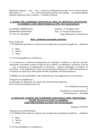 Πολιτιστικό τριήμερο….τότε…, εκεί…, οργανώνει η Μαθητική Κοινότητα του 4ου Γενικού Λυκείου
Χαλανδρίου με……………(π.χ. έκθεση ζωγραφικής,έκθεση φωτογραφίας, λογοτεχνική βραδιά,
θεατρική παράσταση, χορό, συναυλία…). Είσοδος ελεύθερη.
Ζ. ΑΙΤΗΣΗ ΤΗΣ ΜΑΘΗΤΙΚΗΣ ΚΟΙΝΟΤΗΤΑΣ ΠΡΟΣ ΤΟ ΥΠΟΥΡΓΕΙΟ ΠΟΛΙΤΙΣΜΟΥ
ΓΙΑ ΒΟΗΘΕΙΑ ΣΤΗΝ ΟΙΚΟΝΟΜΙΚΗ ΚΑΛΥΨΗ ΤΩΝ ΕΚΔΗΛΩΣΕΩΝ
ΕΛΛΗΝΙΚΗ ΔΗΜΟΚΡΑΤΙΑ Χαλάνδρι, 13 Οκτωβρίου 2014
ΜΑΘΗΤΙΚΗ ΚΟΙΝΟΤΗΤΑ Προς: Το Υπουργείο Πολιτισμού -
4ΟΥ ΓΕΛ ΧΑΛΑΝΔΡΙΟΥ Τμήμα Πολιτιστικών Εκδηλώσεων
Θέμα: «Χορήγηση οικονομικής ενίσχυσης»
Κύριε Διευθυντά,
1η § Η Μαθητική Κοινότητα του σχολείου μας συνεχίζοντας τη λαμπρή της παράδοση… αποφάσισε
…..
 Θέμα
 Χρόνος
 Τόπος
2η § Τι θα περιλαμβάνουν οι εκδηλώσεις…
3η § Η όρεξη και η εκδήλωση ενδιαφέροντος που επέδειξαν οι μαθητές του σχολείου μας ήταν
πραγματικά συγκινητική, ωστόσο το σχολείο μας δε διαθέτει τα απαραίτητα οικονομικά μέσα για
…. (π.χ. το πρόγραμμα, τα διαφημιστικά, τα φωτιστικά – ηχητικά μηχανήματα, τα σκηνικά, τα
κοστούμια….). Σας παρακαλούμε λοιπόν για μια οικονομική ενίσχυση π.χ. 2.000 ευρώ προκειμένου
να φέρουμε σε πέρας ότι με τόσο μεράκι και κόπο σχεδιάσαμε και ήδη ετοιμάζουμε…
3η §Βέβαιοι ότι θα ανταποκριθείτε στην παράκλησή μας, σας ευχαριστούμε εκ των προτέρων.
Συνημμένα σας υποβάλλουμε:
α) Αντίγραφο του Πρακτικού που αφορά στην οργάνωση της εκδήλωσης.
β) Τον οικονομικό προϋπολογισμό της.
Για τη Μαθητική Κοινότητα,
ή
Ο πρόεδρος του Δεκαπενταμελούς,
( Ονοματεπώνυμο – υπογραφή)
Η. ΕΠΙΣΤΟΛΗ ΜΑΘΗΤΗ ΤΗΣ ΜΑΘΗΤΙΚΗΣ ΚΟΙΝΟΤΗΤΑΣ ΠΡΟΣ ΟΙΚΟΝΟΜΙΚΑ
ΙΣΧΥΡΟ ΦΙΛΟ Ή ΣΥΓΓΕΝΗ ΓΙΑ ΒΟΗΘΕΙΑ
ΣΤΗΝ ΟΙΚΟΝΟΜΙΚΗ ΚΑΛΥΨΗ ΤΩΝ ΕΚΔΗΛΩΣΕΩΝ
Χαλάνδρι 13/10/2014
Αγαπημένη μου νονά/θεία/γιαγιά,
1η § Η Μαθητική Κοινότητα του σχολείου μας συνεχίζοντας τη λαμπρή της παράδοση… αποφάσισε
…..
 Θέμα
 Χρόνος
 Τόπος
2η § Τι θα περιλαμβάνουν οι εκδηλώσεις…
 