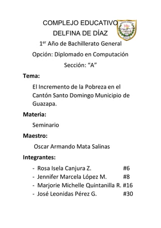 COMPLEJO EDUCATIVO
DELFINA DE DÍAZ
1er Año de Bachillerato General
Opción: Diplomado en Computación
Sección: “A”
Tema:
El Incremento de la Pobreza en el
Cantón Santo Domingo Municipio de
Guazapa.
Materia:
Seminario
Maestro:
Oscar Armando Mata Salinas
Integrantes:
- Rosa Isela Canjura Z. #6
- Jennifer Marcela López M. #8
- Marjorie Michelle Quintanilla R. #16
- José Leonidas Pérez G. #30
 