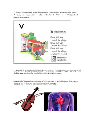 3.- SONGS:Learnerslearnbetterif theycan singa song whichisrelatedwiththe sound.
Obviously,inoursongmusthave a lotof wordswhere the childrencansee the soundthat
theyare workingwith.
4.- WRITING:It is importantforchildrenhow towrite the soundsthattheyare learning.One of
the bestwaysis writingthe soundwhichisinrelationwithaimage.
For example:Theycanlearnthe sound"v"and theyhave to write thissound.Theyhave to
recognize the sound"v"inpictureslike “violin","vein",etc.
 