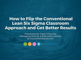 Presented by Tracy O’Rourke
Managing Partner & Executive Advisor
at GoLeanSixSigma.com
How to Flip the Conventional
Lean Six Sigma Classroom
Approach and Get Better Results
 