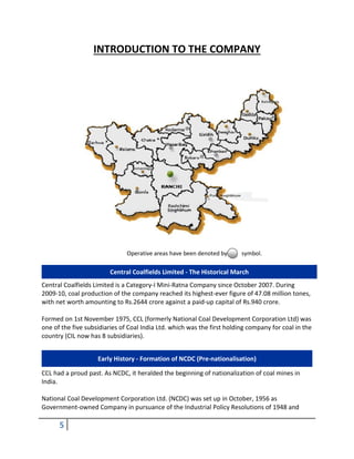 5
INTRODUCTION TO THE COMPANY
Operative areas have been denoted by symbol.
Central Coalfields Limited - The Historical March
Central Coalfields Limited is a Category-I Mini-Ratna Company since October 2007. During
2009-10, coal production of the company reached its highest-ever figure of 47.08 million tones,
with net worth amounting to Rs.2644 crore against a paid-up capital of Rs.940 crore.
Formed on 1st November 1975, CCL (formerly National Coal Development Corporation Ltd) was
one of the five subsidiaries of Coal India Ltd. which was the first holding company for coal in the
country (CIL now has 8 subsidiaries).
Early History - Formation of NCDC (Pre-nationalisation)
CCL had a proud past. As NCDC, it heralded the beginning of nationalization of coal mines in
India.
National Coal Development Corporation Ltd. (NCDC) was set up in October, 1956 as
Government-owned Company in pursuance of the Industrial Policy Resolutions of 1948 and
 