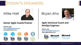 PROPRIETARY AND CONFIDENTIALAGILE VELOCITY ACCELERATE AGILITY 2
TODAY’S SPEAKERS
Mike Hall
Senior Agile Coach/Trainer
@MikeH_agile
mike.hall@agilevelocity.com
www.agilevelocity.com
Bryan Aho
Agile Technical Coach and
DevOps Engineer
@Bryan_aho
bryan.aho@agilevelocity.com
www.agilevelocity.com
 